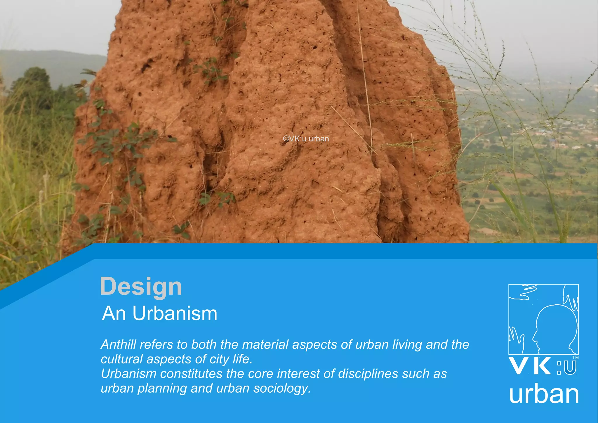 Anthill refers to both the material aspects of urban living and the
cultural aspects of city life.
Urbanism constitutes the core interest of disciplines such as
urban planning and urban sociology.
An Urbanism
Design
urban
©VK:u urban
 