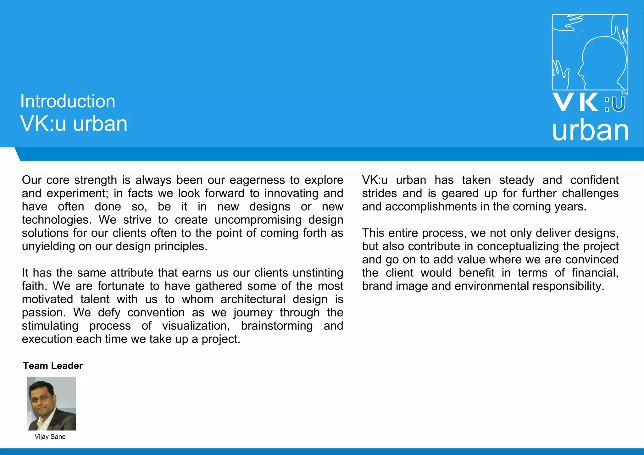 Introduction
VK:u urban urban
Our core strength is always been our eagerness to explore
and experiment; in facts we look forward to innovating and
have often done so, be it in new designs or new
technologies. We strive to create uncompromising design
solutions for our clients often to the point of coming forth as
unyielding on our design principles.
It has the same attribute that earns us our clients unstinting
faith. We are fortunate to have gathered some of the most
motivated talent with us to whom architectural design is
passion. We defy convention as we journey through the
stimulating process of visualization, brainstorming and
execution each time we take up a project.
VK:u urban has taken steady and confident
strides and is geared up for further challenges
and accomplishments in the coming years.
This entire process, we not only deliver designs,
but also contribute in conceptualizing the project
and go on to add value where we are convinced
the client would benefit in terms of financial,
brand image and environmental responsibility.
Team Leader
Vijay Sane
 