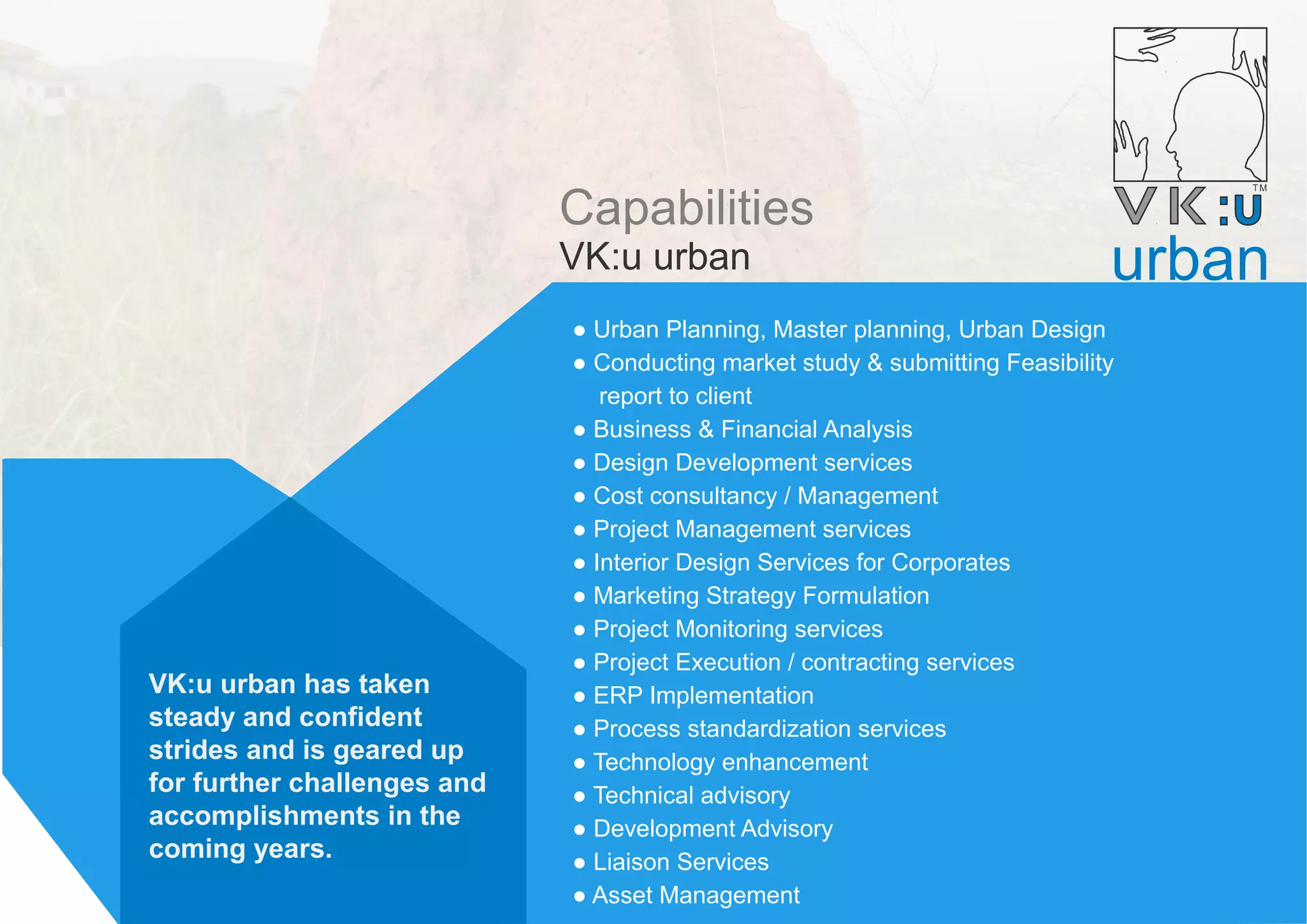 Capabilities
VK:u urban
● Urban Planning, Master planning, Urban Design
● Conducting market study & submitting Feasibility
report to client
● Business & Financial Analysis
● Design Development services
● Cost consultancy / Management
● Project Management services
● Interior Design Services for Corporates
● Marketing Strategy Formulation
● Project Monitoring services
● Project Execution / contracting services
● ERP Implementation
● Process standardization services
● Technology enhancement
● Technical advisory
● Development Advisory
● Liaison Services
● Asset Management
urban
VK:u urban has taken
steady and confident
strides and is geared up
for further challenges and
accomplishments in the
coming years.
 