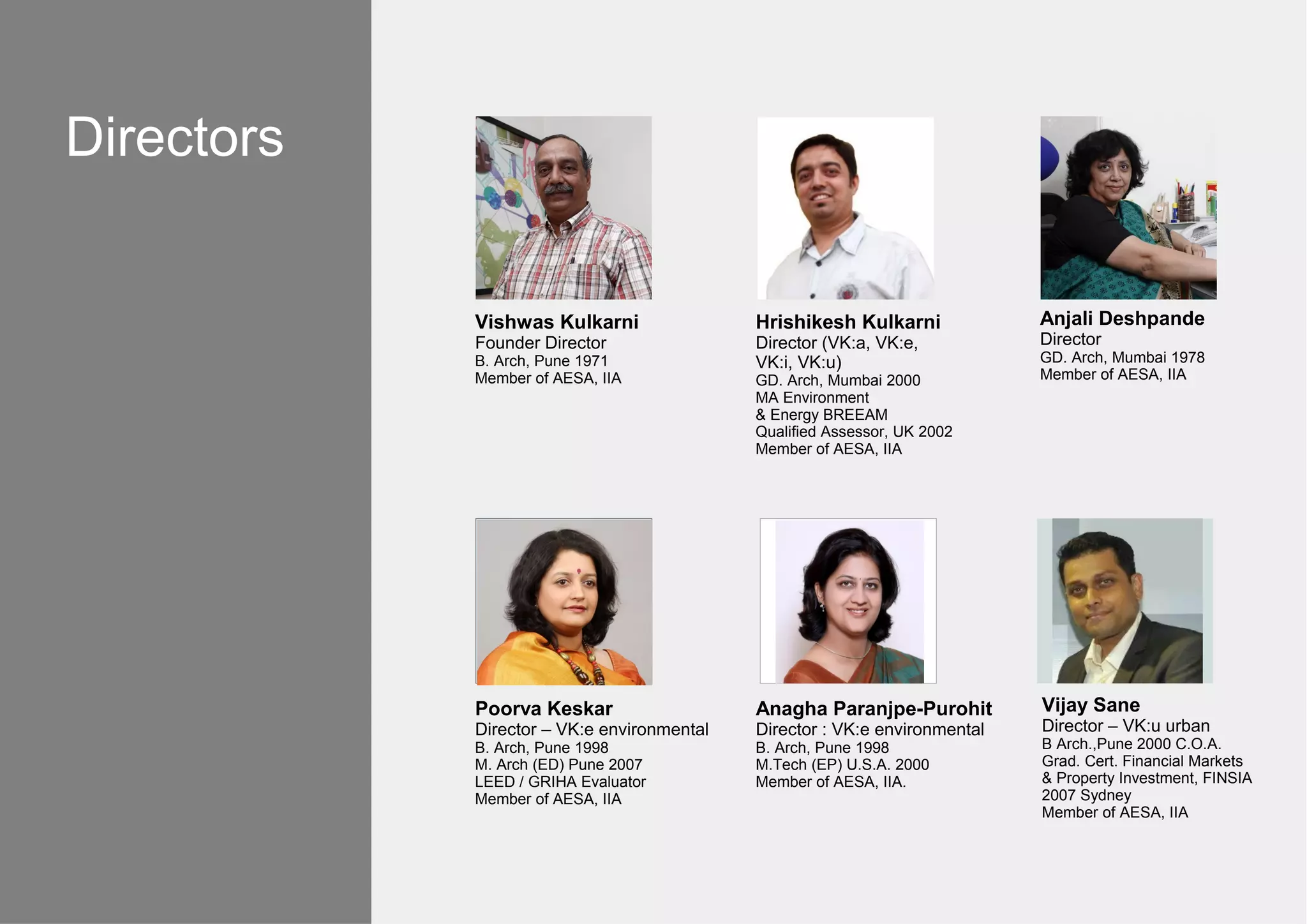 Vishwas Kulkarni
Founder Director
B. Arch, Pune 1971
Member of AESA, IIA
Hrishikesh Kulkarni
Director (VK:a, VK:e,
VK:i, VK:u)
GD. Arch, Mumbai 2000
MA Environment
& Energy BREEAM
Qualified Assessor, UK 2002
Member of AESA, IIA
Anjali Deshpande
Director
GD. Arch, Mumbai 1978
Member of AESA, IIA
Poorva Keskar
Director – VK:e environmental
B. Arch, Pune 1998
M. Arch (ED) Pune 2007
LEED / GRIHA Evaluator
Member of AESA, IIA
Anagha Paranjpe-Purohit
Director : VK:e environmental
B. Arch, Pune 1998
M.Tech (EP) U.S.A. 2000
Member of AESA, IIA.
Vijay Sane
Director – VK:u urban
B Arch.,Pune 2000 C.O.A.
Grad. Cert. Financial Markets
& Property Investment, FINSIA
2007 Sydney
Member of AESA, IIA
Directors
 