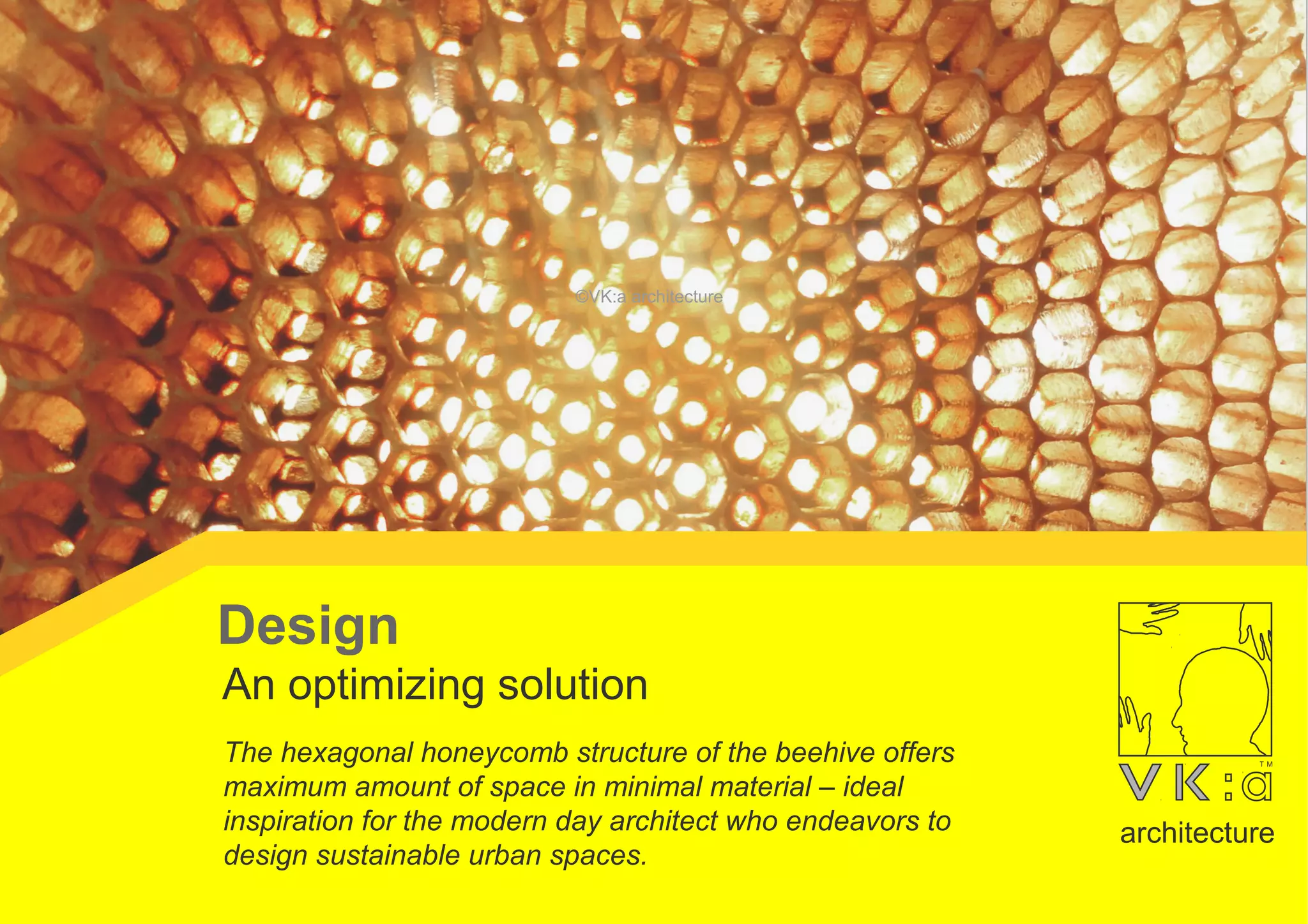The hexagonal honeycomb structure of the beehive offers
maximum amount of space in minimal material – ideal
inspiration for the modern day architect who endeavors to
design sustainable urban spaces.
An optimizing solution
Design
architecture
©VK:a architecture
 