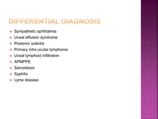  Sympathetic ophthalmia
 Uveal effusion syndrome
 Posterior scleritis
 Primary intra ocular lymphoma
 Uveal lymphoid infiltration
 APMPPE
 Sarcoidosis
 Syphilis
 Lyme disease
 