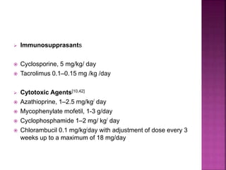  Immunosupprasants
 Cyclosporine, 5 mg/kg/ day
 Tacrolimus 0.1–0.15 mg /kg /day
 Cytotoxic Agents[10,42]
 Azathioprine, 1–2.5 mg/kg/ day
 Mycophenylate mofetil, 1-3 g/day
 Cyclophosphamide 1–2 mg/ kg/ day
 Chlorambucil 0.1 mg/kg/day with adjustment of dose every 3
weeks up to a maximum of 18 mg/day
 
