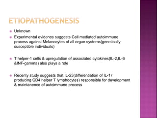  Unknown
 Experimental evidence suggests Cell mediated autoimmune
process against Melanocytes of all organ systems(genetically
susceptible individuals)
 T helper-1 cells & upregulation of associated cytokines(IL-2,IL-6
&INF-gamma) also plays a role
 Recenty study suggests that IL-23(differentiation of IL-17
producing CD4 helper T lymphocytes) responsible for development
& maintanence of autoimmune process
 
