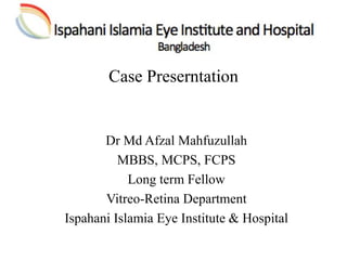 Case Preserntation
Dr Md Afzal Mahfuzullah
MBBS, MCPS, FCPS
Long term Fellow
Vitreo-Retina Department
Ispahani Islamia Eye Institute & Hospital
 