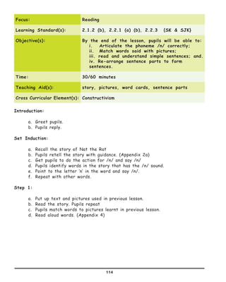 114
Focus: Reading
Learning Standard(s): 2.1.2 (b), 2.2.1 (a) (b), 2.2.3 {SK & SJK}
Objective(s): By the end of the lesson, pupils will be able to:
i.	 Articulate the phoneme /n/ correctly;
ii.	 Match words said with pictures;
iii. read and understand simple sentences; and.
iv. Re-arrange sentence parts to form
sentences.
Time: 30/60 minutes
Teaching Aid(s): story, pictures, word cards, sentence parts
Cross Curricular Element(s): Constructivism
Introduction:
a.	 Greet pupils.
b.	 Pupils reply.
Set Induction:
a.	 Recall the story of Nat the Rat
b.	 Pupils retell the story with guidance. (Appendix 2a)
c.	 Get pupils to do the action for /n/ and say /n/
d.	 Pupils identify words in the story that has the /n/ sound.
e.	 Point to the letter ‘n’ in the word and say /n/.
f.	 Repeat with other words.
Step 1:
a.	 Put up text and pictures used in previous lesson.
b.	 Read the story. Pupils repeat
c.	 Pupils match words to pictures learnt in previous lesson.
d.	 Read aloud words. (Appendix 4)
 