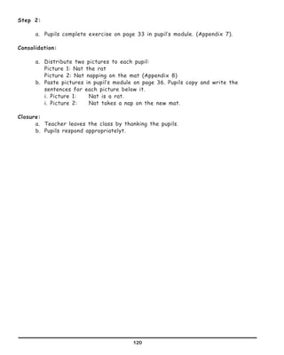 120
Step 2:
a.	 Pupils complete exercise on page 33 in pupil’s module. (Appendix 7).
Consolidation:
a.	 Distribute two pictures to each pupil:
	 Picture 1: Nat the rat
	 Picture 2: Nat napping on the mat (Appendix 8)
b.	 Paste pictures in pupil’s module on page 36. Pupils copy and write the
sentences for each picture below it.
	 i. Picture 1: 	 Nat is a rat.
	 i. Picture 2:	 Nat takes a nap on the new mat.
Closure:
a.	 Teacher leaves the class by thanking the pupils.
b.	 Pupils respond appropriatelyt.
 