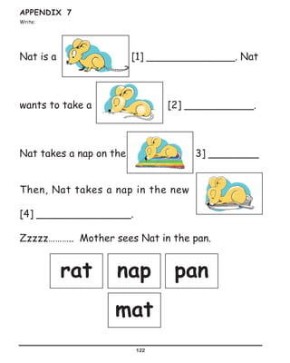 122
APPENDIX 7
Write:
Nat is a 							 [1] ______________. Nat
wants to take a 			 [2] ___________.	
	
Nat takes a nap on the		 [ 3] ________
Then, Nat takes a nap in the new
[4] _______________.
Zzzzz……….. Mother sees Nat in the pan.
rat nap pan
mat
 