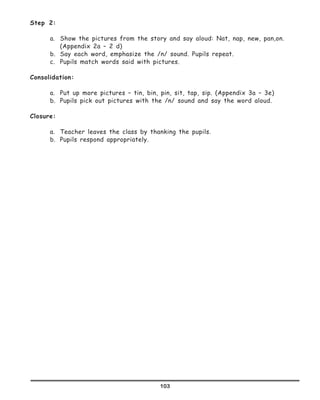 103
Step 2:
a.	 Show the pictures from the story and say aloud: Nat, nap, new, pan,on.
(Appendix 2a – 2 d)
b.	 Say each word, emphasize the /n/ sound. Pupils repeat.
c.	 Pupils match words said with pictures.
Consolidation:
a.	 Put up more pictures – tin, bin, pin, sit, tap, sip. (Appendix 3a – 3e)
b.	 Pupils pick out pictures with the /n/ sound and say the word aloud.
Closure:
a.	 Teacher leaves the class by thanking the pupils.
b.	 Pupils respond appropriately.
 