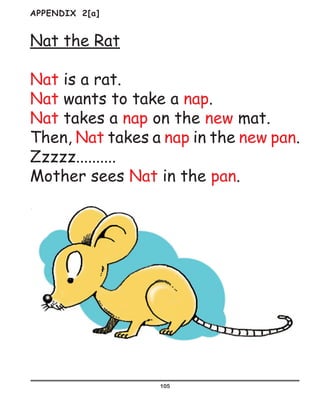 105
APPENDIX 2[a]
Nat the Rat
Nat is a rat.
Nat wants to take a nap.
Nat takes a nap on the new mat.
Then, Nat takes a nap in the new pan.
Zzzzz..........
Mother sees Nat in the pan.
 