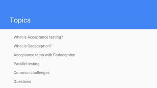 Topics
What is Acceptance testing?
What is Codeception?
Acceptance tests with Codeception
Parallel testing
Common challenges
Questions
 
