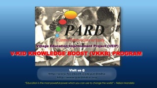 V-KID KNOWLEDGE BOOST (VKKB) PROGRAM
Village Education Improvement Project (VEIP)
Visit us @
http://www.facebook.com/pardindia
http://www.pardindia.org
“Education is the most powerful power which you can use to change the world” – Nelson Mandela
 