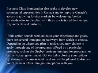 Business Class immigration also seeks to develop new
commercial opportunities in Canada and to improve Canada's
access to growing foreign markets by welcoming foreign
nationals who are familiar with those markets and their unique
requirements and customs.
If this option sounds well-suited to your experience and goals,
there are several immigration pathways from which to choose.
Depending on where you plan to reside, you may choose to
apply through one of the programs offered by a particular
province, such as the Quebec business immigration programs, or
by the federal government. Get started exploring your options
by starting a free assessment , and we will be pleased to discuss
your Business Class immigration options with you
 