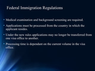 Federal Immigration Regulations
• Medical examination and background screening are required.
• Applications must be processed from the country in which the
applicant resides.
• Under the new rules applications may no longer be transferred from
one visa office to another.
• Processing time is dependant on the current volume in the visa
office.
 