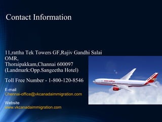 11,rattha Tek Towers GF,Rajiv Gandhi Salai
OMR,
Thoraipakkam,Channai 600097
(Landmark:Opp.Sangeetha Hotel)
Toll Free Number - 1-800-120-8546
E-mail
Chennai-office@vkcanadaimmigration.com
Website
www.vkcanadaimmigration.com
Contact Information
 