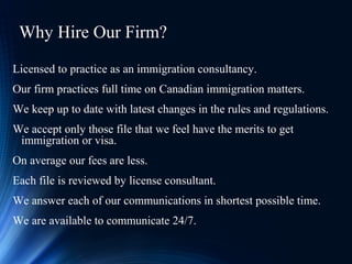 Why Hire Our Firm?
Licensed to practice as an immigration consultancy.
Our firm practices full time on Canadian immigration matters.
We keep up to date with latest changes in the rules and regulations.
We accept only those file that we feel have the merits to get
immigration or visa.
On average our fees are less.
Each file is reviewed by license consultant.
We answer each of our communications in shortest possible time.
We are available to communicate 24/7.
 