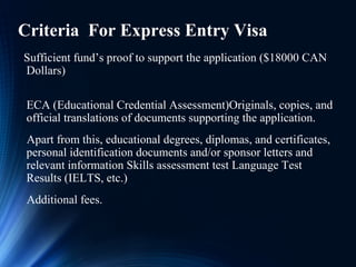 Criteria For Express Entry Visa
Sufficient fund’s proof to support the application ($18000 CAN
Dollars)
ECA (Educational Credential Assessment)Originals, copies, and
official translations of documents supporting the application.
Apart from this, educational degrees, diplomas, and certificates,
personal identification documents and/or sponsor letters and
relevant information Skills assessment test Language Test
Results (IELTS, etc.)
Additional fees.
 