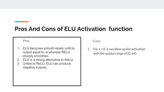 Pros And Cons of ELU Activation function
Pros
1. ELU becomes smooth slowly until its
output equal to -α whereas RELU
sharply smoothes.
2. ELU is a strong alternative to ReLU.
3. Unlike to ReLU, ELU can produce
negative outputs.
Cons
1. For x > 0, it can blow up the activation
with the output range of [0, inf].
 