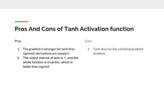 Pros And Cons of Tanh Activation function
Pros
1. The gradient is stronger for tanh than
sigmoid ( derivatives are steeper).
2. The output interval of tanh is 1, and the
whole function is 0-centric, which is
better than sigmod
Cons
1. Tanh also has the vanishing gradient
problem.
 