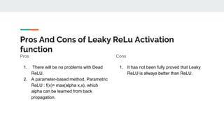 Pros And Cons of Leaky ReLu Activation
function
Pros
1. There will be no problems with Dead
ReLU.
2. A parameter-based method, Parametric
ReLU : f(x)= max(alpha x,x), which
alpha can be learned from back
propagation.
Cons
1. It has not been fully proved that Leaky
ReLU is always better than ReLU.
 