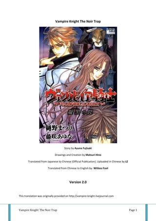 Vampire Knight The Noir Trap




                                      Story by Ayuna Fujisaki

                              Drawings and Creation by Matsuri Hino

       Translated from Japanese to Chinese (Official Publication). Uploaded in Chinese by LZ

                        Translated from Chinese to English by: Witless Fool



                                           Version 2.0


This translation was originally provided on http://vampire-knight.livejournal.com



Vampire Knight: The Noir Trap                                                                  Page 1
 