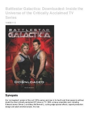 Battlestar Galactica: Downloaded: Inside the
Universe of the Critically Acclaimed TV
Series
1848561113
Synopsis
the ‘re-imagined’ version of the cult 1970s series and now in its fourth and final season is without
doubt the most critically acclaimed SF show on TV. With a classy ensemble cast, including
Edward James Olmos () and Mary McDonnell (), cutting edge special effects, superb production
design and adult-oriented scripts, the new
 