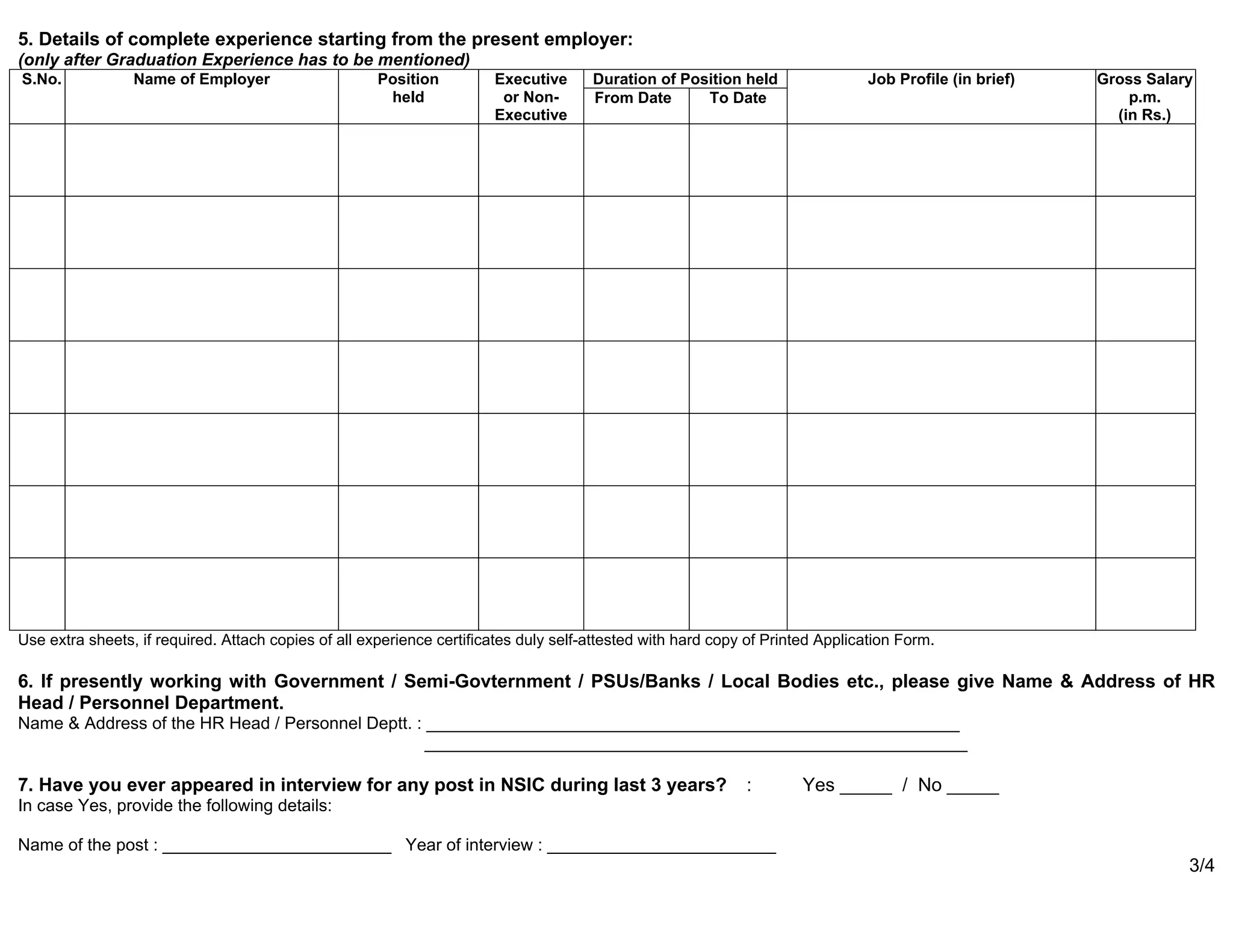 5. Details of complete experience starting from the present employer:
(only after Graduation Experience has to be mentioned)
S.No. Name of Employer Position
held
Executive
or Non-
Executive
Duration of Position held Job Profile (in brief) Gross Salary
p.m.
(in Rs.)
From Date To Date
Use extra sheets, if required. Attach copies of all experience certificates duly self-attested with hard copy of Printed Application Form.
6. If presently working with Government / Semi-Govternment / PSUs/Banks / Local Bodies etc., please give Name & Address of HR
Head / Personnel Department.
Name & Address of the HR Head / Personnel Deptt. : ________________________________________________________
_________________________________________________________
7. Have you ever appeared in interview for any post in NSIC during last 3 years? : Yes _____ / No _____
In case Yes, provide the following details:
Name of the post : ________________________ Year of interview : ________________________
3/4
 