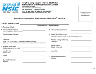 Application Form against Advertisement dated 20-26th
Dec’2014
* POST APPLIED FOR ____________________________________________________
Fields marked * are mandatory
1. Personal Details
* Name of the Candidate : ____________________________ * Father’s / Husband Name : _________________________
(Full name as appear in Class Xth Certificate)
Gender (Male / Female) : ____________________________ * Date of Birth (dd/mm/yy)
: _________________________
(Attach copy of Class Xth Certificate with hard copy of Application Form)
* Category
:
_____________________________ * Whether belong to Minority : _________________________
(Gen. / SC / ST / OBC / PwD-Person with Disability) (Yes / No)
(Attach copy of Caste Certificate in case belongs to reserved category with hard copy of Application
Form)
* Whether applicant is
Ex-Serviceman (Yes / No)
: _____________________________
Marital Status
(Single / Married)
: _________________________
Landline No. : _____________________________ Mobile No. : _________________________
(with STD code)
*
*
E-Mail
Current Residential
Address
:
:
_____________________________
_____________________________
_____________________________
_____________________________
* Permanent Residential
Address
 
:
__________________________
__________________________
__________________________
__________________________
 
1/4
 
Paste a Self‐ attested 
passport size 
photograph here 
 