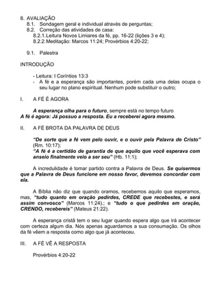 8. AVALIAÇÃO
8.1. Sondagem geral e individual através de perguntas;
8.2. Correção das atividades de casa:
8.2.1.Leitura Novos Limiares da fé, pp. 16-22 (lições 3 e 4);
8.2.2.Meditação: Marcos 11:24; Provérbios 4:20-22;
9.1. Palestra
INTRODUÇÃO
- Leitura: I Coríntios 13:3
- A fé e a esperança são importantes, porém cada uma delas ocupa o
seu lugar no plano espiritual. Nenhum pode substituir o outro;
I. A FÉ É AGORA
A esperança olha para o futuro, sempre está no tempo futuro
A fé é agora: Já possuo a resposta. Eu a receberei agora mesmo.
II. A FÉ BROTA DA PALAVRA DE DEUS
“De sorte que a fé vem pelo ouvir, e o ouvir pela Palavra de Cristo”
(Rm. 10:17);
“A fé é a certidão de garantia de que aquilo que você esperava com
anseio finalmente veio a ser seu” (Hb. 11:1);
A incredulidade é tomar partido contra a Palavra de Deus. Se quisermos
que a Palavra de Deus funcione em nosso favor, devemos concordar com
ela.
A Bíblia não diz que quando oramos, recebemos aquilo que esperamos,
mas, “tudo quanto em oração pedirdes, CREDE que recebestes, e será
assim convosco” (Marcos 11:24).; e “tudo o que pedirdes em oração,
CRENDO, recebereis” (Mateus 21:22).
A esperança cristã tem o seu lugar quando espera algo que irá acontecer
com certeza algum dia. Nós apenas aguardamos a sua consumação. Os olhos
da fé vêem a resposta como algo que já aconteceu.
III. A FÉ VÊ A RESPOSTA
Provérbios 4:20-22
 