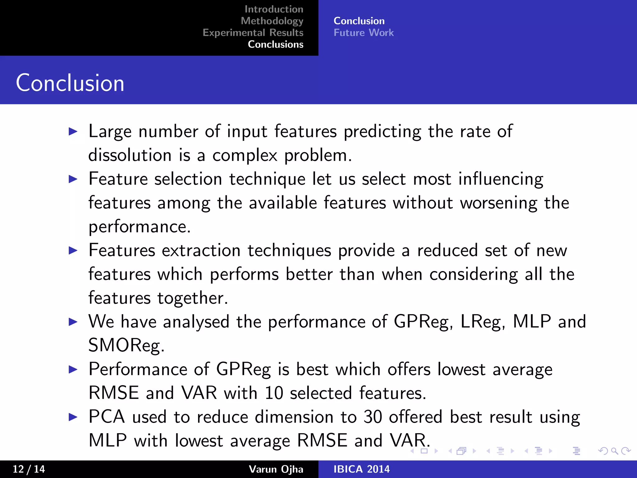 Introduction
Methodology
Experimental Results
Conclusions
Conclusion
Future Work
Conclusion
Large number of input features predicting the rate of
dissolution is a complex problem.
Feature selection technique let us select most inﬂuencing
features among the available features without worsening the
performance.
Features extraction techniques provide a reduced set of new
features which performs better than when considering all the
features together.
We have analysed the performance of GPReg, LReg, MLP and
SMOReg.
Performance of GPReg is best which oﬀers lowest average
RMSE and VAR with 10 selected features.
PCA used to reduce dimension to 30 oﬀered best result using
MLP with lowest average RMSE and VAR.
12 / 14 Varun Ojha IBICA 2014
 