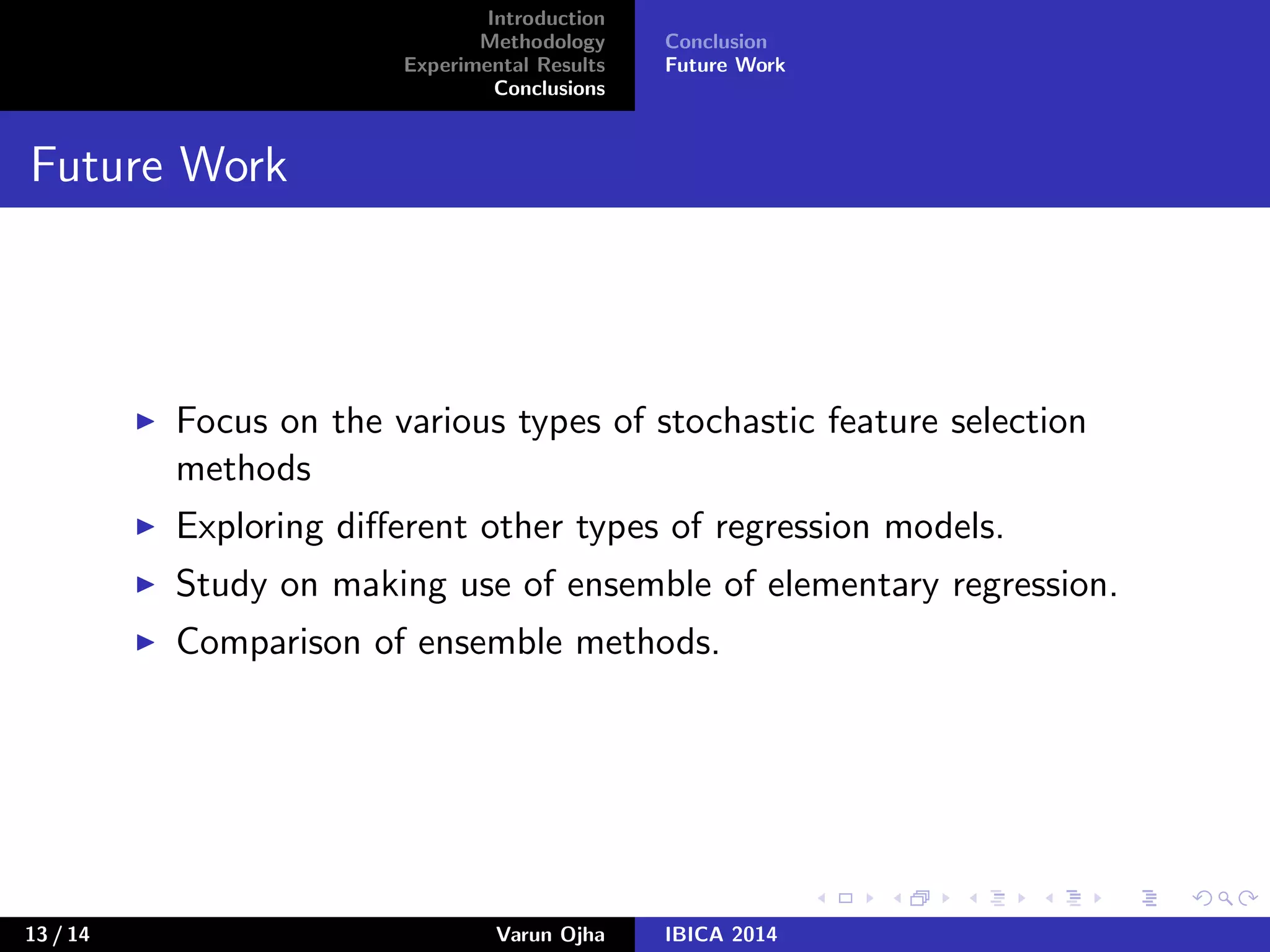 Introduction
Methodology
Experimental Results
Conclusions
Conclusion
Future Work
Future Work
Focus on the various types of stochastic feature selection
methods
Exploring diﬀerent other types of regression models.
Study on making use of ensemble of elementary regression.
Comparison of ensemble methods.
13 / 14 Varun Ojha IBICA 2014
 