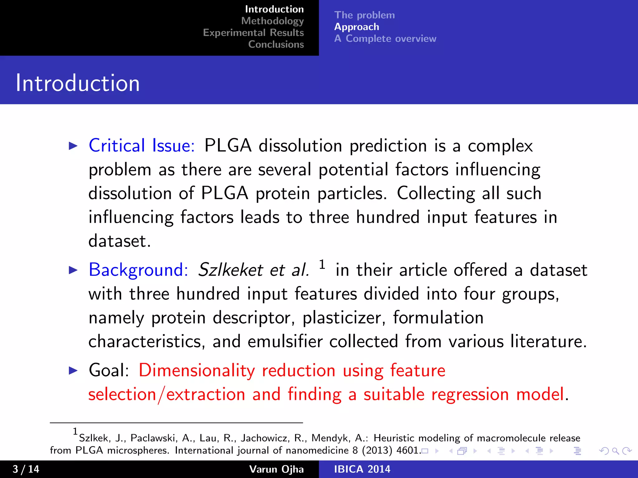 Introduction
Methodology
Experimental Results
Conclusions
The problem
Approach
A Complete overview
Introduction
Critical Issue: PLGA dissolution prediction is a complex
problem as there are several potential factors inﬂuencing
dissolution of PLGA protein particles. Collecting all such
inﬂuencing factors leads to three hundred input features in
dataset.
Background: Szlkeket et al. 1 in their article oﬀered a dataset
with three hundred input features divided into four groups,
namely protein descriptor, plasticizer, formulation
characteristics, and emulsiﬁer collected from various literature.
Goal: Dimensionality reduction using feature
selection/extraction and ﬁnding a suitable regression model.
1
Szlkek, J., Paclawski, A., Lau, R., Jachowicz, R., Mendyk, A.: Heuristic modeling of macromolecule release
from PLGA microspheres. International journal of nanomedicine 8 (2013) 4601.
3 / 14 Varun Ojha IBICA 2014
 