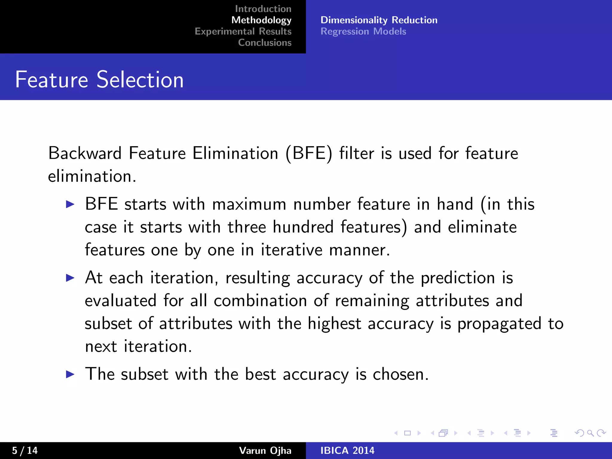 Introduction
Methodology
Experimental Results
Conclusions
Dimensionality Reduction
Regression Models
Feature Selection
Backward Feature Elimination (BFE) ﬁlter is used for feature
elimination.
BFE starts with maximum number feature in hand (in this
case it starts with three hundred features) and eliminate
features one by one in iterative manner.
At each iteration, resulting accuracy of the prediction is
evaluated for all combination of remaining attributes and
subset of attributes with the highest accuracy is propagated to
next iteration.
The subset with the best accuracy is chosen.
5 / 14 Varun Ojha IBICA 2014
 