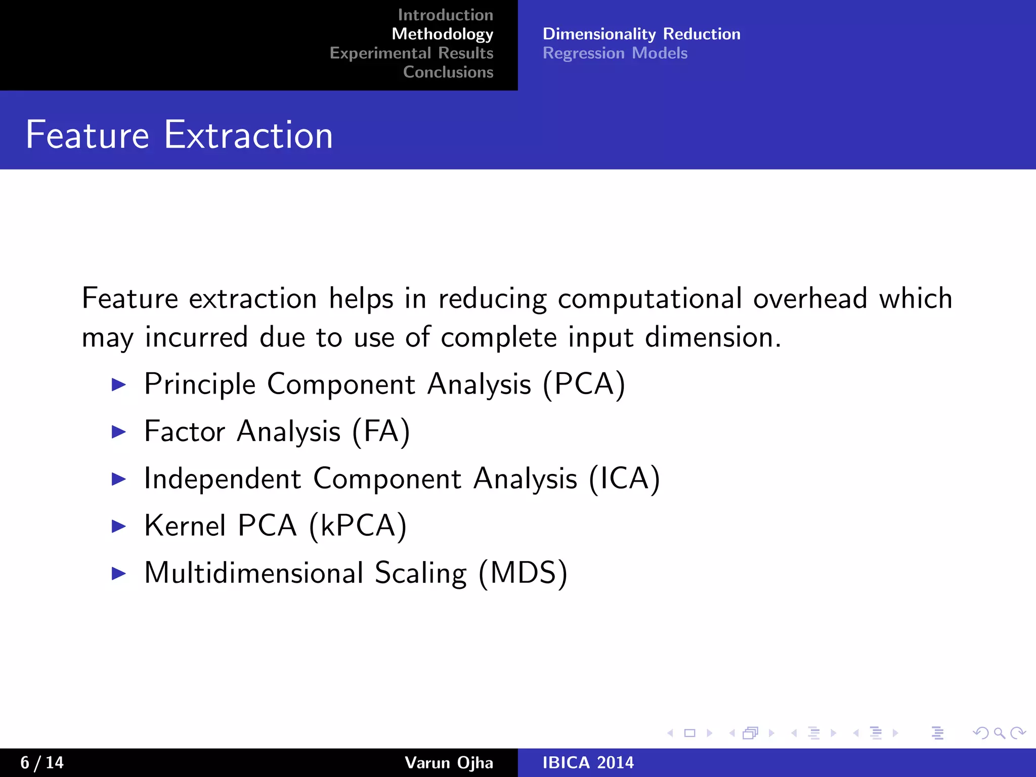 Introduction
Methodology
Experimental Results
Conclusions
Dimensionality Reduction
Regression Models
Feature Extraction
Feature extraction helps in reducing computational overhead which
may incurred due to use of complete input dimension.
Principle Component Analysis (PCA)
Factor Analysis (FA)
Independent Component Analysis (ICA)
Kernel PCA (kPCA)
Multidimensional Scaling (MDS)
6 / 14 Varun Ojha IBICA 2014
 