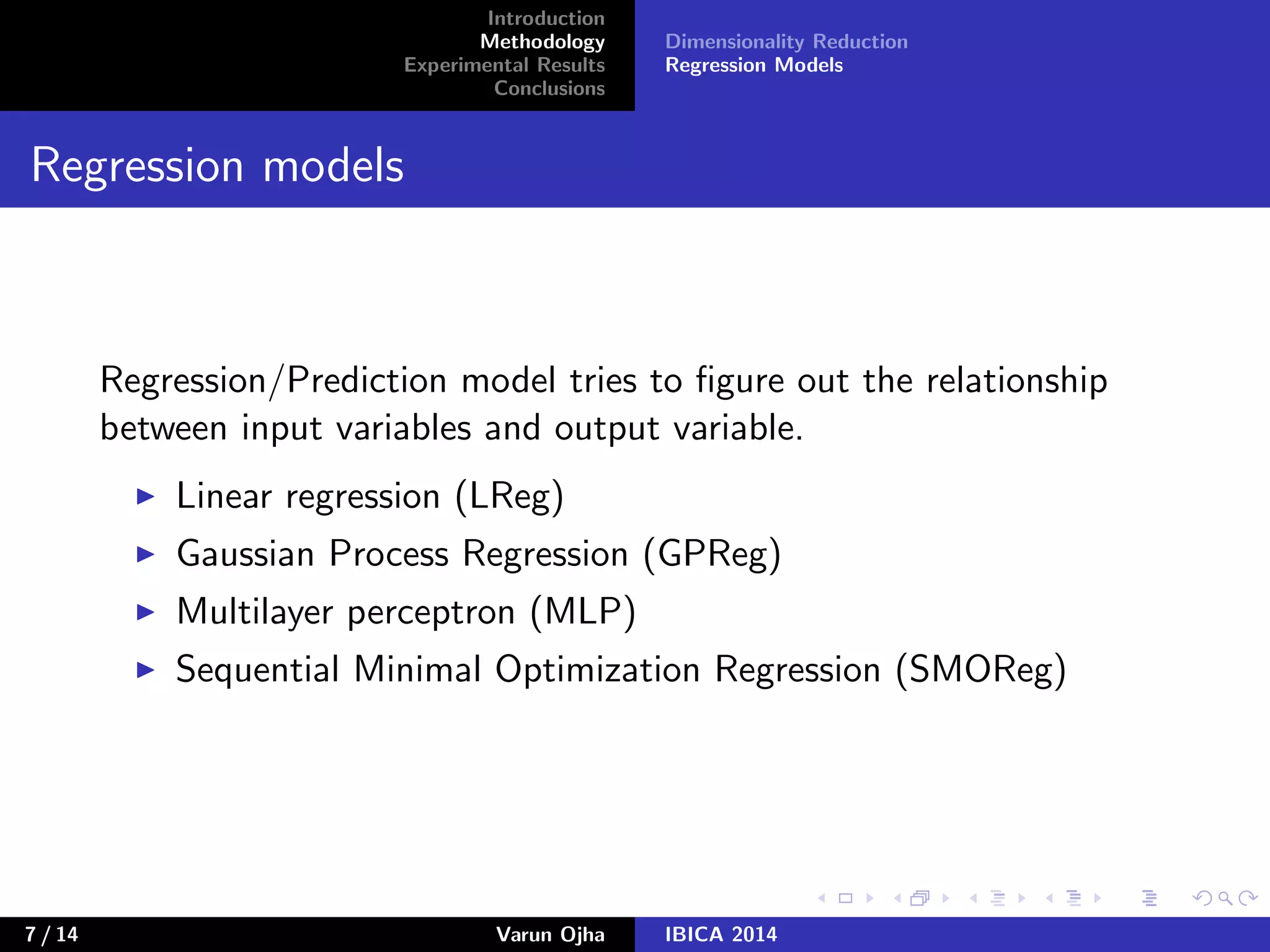 Introduction
Methodology
Experimental Results
Conclusions
Dimensionality Reduction
Regression Models
Regression models
Regression/Prediction model tries to ﬁgure out the relationship
between input variables and output variable.
Linear regression (LReg)
Gaussian Process Regression (GPReg)
Multilayer perceptron (MLP)
Sequential Minimal Optimization Regression (SMOReg)
7 / 14 Varun Ojha IBICA 2014
 