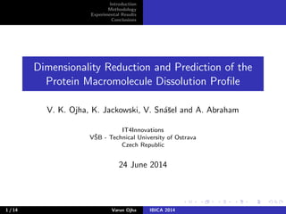 Introduction
Methodology
Experimental Results
Conclusions
Dimensionality Reduction and Prediction of the
Protein Macromolecule Dissolution Proﬁle
V. K. Ojha, K. Jackowski, V. Sn´aˇsel and A. Abraham
IT4Innovations
VˇSB - Technical University of Ostrava
Czech Republic
24 June 2014
1 / 14 Varun Ojha IBICA 2014
 