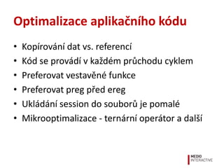 Optimalizace aplikačního kódu
•   Kopírování dat vs. referencí
•   Kód se provádí v každém průchodu cyklem
•   Preferovat vestavěné funkce
•   Preferovat preg před ereg
•   Ukládání session do souborů je pomalé
•   Mikrooptimalizace - ternární operátor a další
 