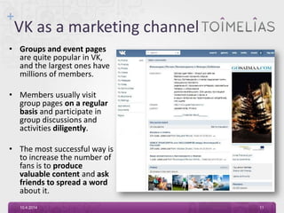 +
VK as a marketing channel
• Groups and event pages
are quite popular in VK,
and the largest ones have
millions of members.
• Members usually visit
group pages on a regular
basis and participate in
group discussions and
activities diligently.
• The most successful way is
to increase the number of
fans is to produce
valuable content and ask
friends to spread a word
about it.
10.4.2014 11
 
