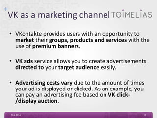+
VK as a marketing channel
• VKontakte provides users with an opportunity to
market their groups, products and services with the
use of premium banners.
• VK ads service allows you to create advertisements
directed to your target audience easily.
• Advertising costs vary due to the amount of times
your ad is displayed or clicked. As an example, you
can pay an advertising fee based on VK click-
/display auction.
10.4.2014 12
 