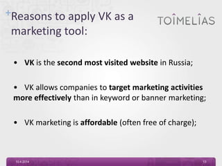 +Reasons to apply VK as a
marketing tool:
• VK is the second most visited website in Russia;
• VK allows companies to target marketing activities
more effectively than in keyword or banner marketing;
• VK marketing is affordable (often free of charge);
10.4.2014 13
 