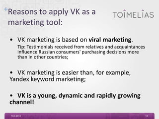 +Reasons to apply VK as a
marketing tool:
• VK marketing is based on viral marketing.
Tip: Testimonials received from relatives and acquaintances
influence Russian consumers' purchasing decisions more
than in other countries;
• VK marketing is easier than, for example,
Yandex keyword marketing;
• VK is a young, dynamic and rapidly growing
channel!
10.4.2014 14
 
