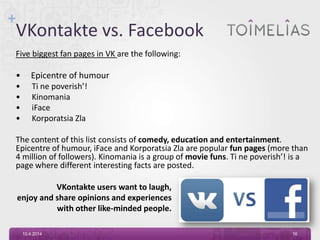 +
VKontakte vs. Facebook
Five biggest fan pages in VK are the following:
• Epicentre of humour
• Ti ne poverish’!
• Kinomania
• iFace
• Korporatsia Zla
The content of this list consists of comedy, education and entertainment.
Epicentre of humour, iFace and Korporatsia Zla are popular fun pages (more than
4 million of followers). Kinomania is a group of movie funs. Ti ne poverish’! is a
page where different interesting facts are posted.
10.4.2014 16
VKontakte users want to laugh,
enjoy and share opinions and experiences
with other like-minded people.
 