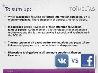 +
To sum up:
• While Facebook is focusing on factual information spreading, VK is
more entertaining. There are plenty of pictures and funny videos.
• In Facebook people have most of their attention focused on
famous people. At the moment, another popular phenomenon is
technology, and this is the reason why Facebook and YouTube are in
the TOP 10.
• The most popular VK pages are fun communities and pages where
link-minded people share their opinions and experiences.
• Discussions taking place in VK are more emotional than on
Facebook.
10.4.2014 17
 