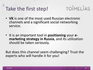 +
Take the first step!
• VK is one of the most used Russian electronic
channels and a significant social networking
service.
• It is an important tool in positioning your e-
marketing strategy in Russia, and its utilization
should be taken seriously.
But does this channel seem challenging? Trust the
experts who will handle it for you!
10.4.2014 18
 
