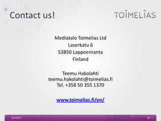+
Contact us!
Mediatalo Toimelias Ltd
Laserkatu 6
53850 Lappeenranta
Finland
Teemu Hakolahti
teemu.hakolahti@toimelias.fi
Tel. +358 50 355 1370
www.toimelias.fi/en/
10.4.2014 19
 