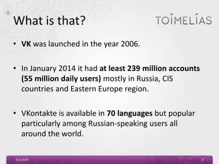 +
What is that?
• VK was launched in the year 2006.
• In January 2014 it had at least 239 million accounts
(55 million daily users) mostly in Russia, CIS
countries and Eastern Europe region.
• VKontakte is available in 70 languages but popular
particularly among Russian-speaking users all
around the world.
10.4.2014 3
 