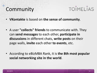 +
Community
• VKontakte is based on the sense of community.
• A user "collects" friends to communicate with. They
can send messages to each other, participate in
discussions in different chats, write posts on their
page walls, invite each other to events, etc.
• According to eBizMBA Rank, it is the 8th most popular
social networking site in the world.
10.4.2014 4
 