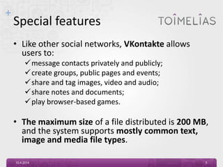 +
Special features
• Like other social networks, VKontakte allows
users to:
message contacts privately and publicly;
create groups, public pages and events;
share and tag images, video and audio;
share notes and documents;
play browser-based games.
• The maximum size of a file distributed is 200 MB,
and the system supports mostly common text,
image and media file types.
10.4.2014 5
 