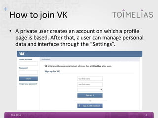 +
How to join VK
• A private user creates an account on which a profile
page is based. After that, a user can manage personal
data and interface through the “Settings”.
10.4.2014 6
 