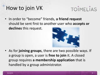 +
How to join VK
• In order to “become” friends, a friend request
should be sent first to another user who accepts or
declines this request.
• As for joining groups, there are two possible ways. If
a group is open, a user is free to join it. A closed
group requires a membership application that is
handled by a group administrator.
10.4.2014 8
 
